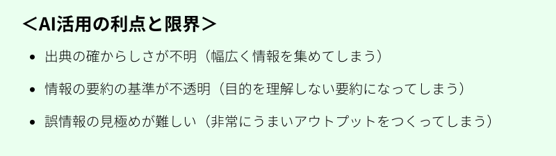 AI活用の利点と限界 出典の確からしさが不明（幅広く情報を集めてしまう） 情報の要約の基準が不透明（目的を理解しない要約になってしまう） 誤情報の見極めが難しい（非常にうまいアウトプットをつくってしまう）